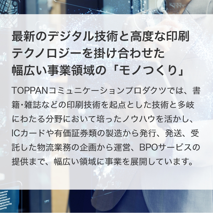 最新のデジタル技術と高度な印刷テクノロジーを掛け合わせた幅広い事業領域の「モノつくり」 トッパンコミュニケーションプロダクツでは、書籍･雑誌などの印刷技術を起点とした技術と多岐にわたる分野において培ったノウハウを活かし、ICカードや有価証券類の製造から発行、発送、受託した物流業務の企画から運営、BPOサービスの提供まで、幅広い領域に事業を展開しています。