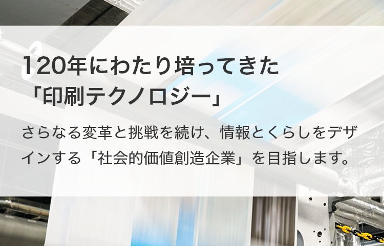 120年にわたり培ってきた「印刷テクノロジー」 さらなる変革と挑戦を続け、情報とくらしをデザインする「社会的価値創造企業」を目指します。